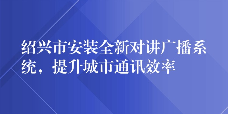 绍兴市安装全新对讲广播系统,提升城市通讯效率 绍兴市安装全新对讲广播系统,提升城市通讯效率