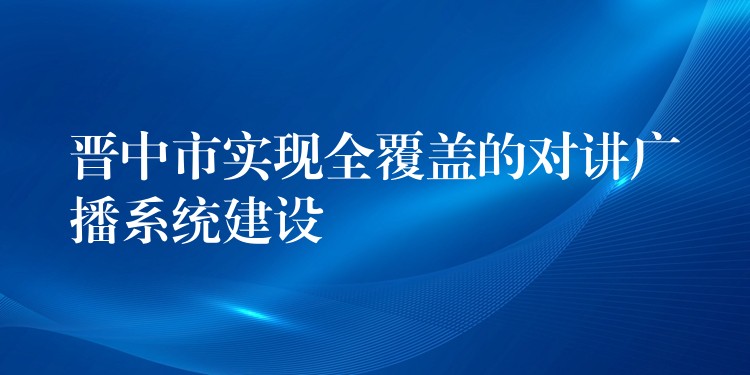 晋中市实现全覆盖的对讲广播系统建设 晋中市实现全覆盖的对讲广播系统建设