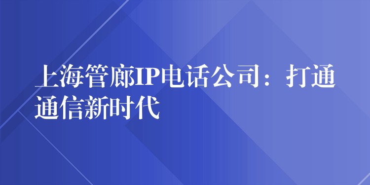  上海管廊IP电话公司：打通通信新时代