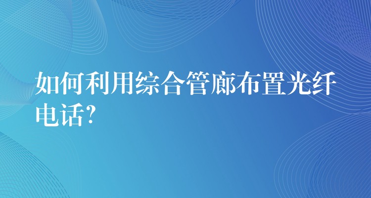  如何利用综合管廊布置光纤电话？