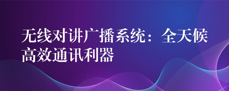  无线对讲广播系统：全天候高效通讯利器