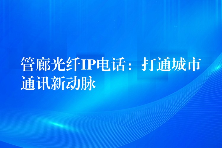 管廊光纤IP电话:打通城市通讯新动脉 管廊光纤IP电话:打通城市通讯新动脉