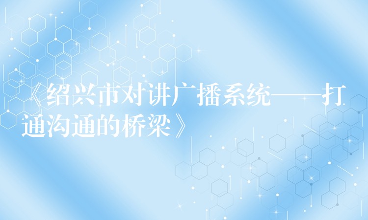  《绍兴市对讲广播系统——打通沟通的桥梁》