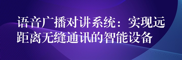  语音广播对讲系统：实现远距离无缝通讯的智能设备