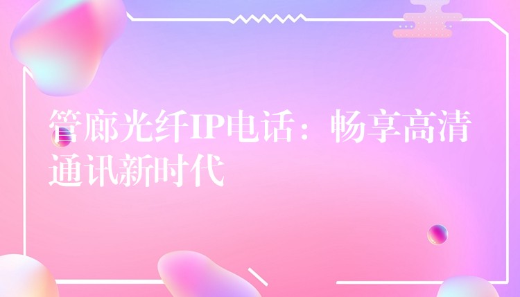 管廊光纤IP电话:畅享高清通讯新时代 管廊光纤IP电话:畅享高清通讯新时代