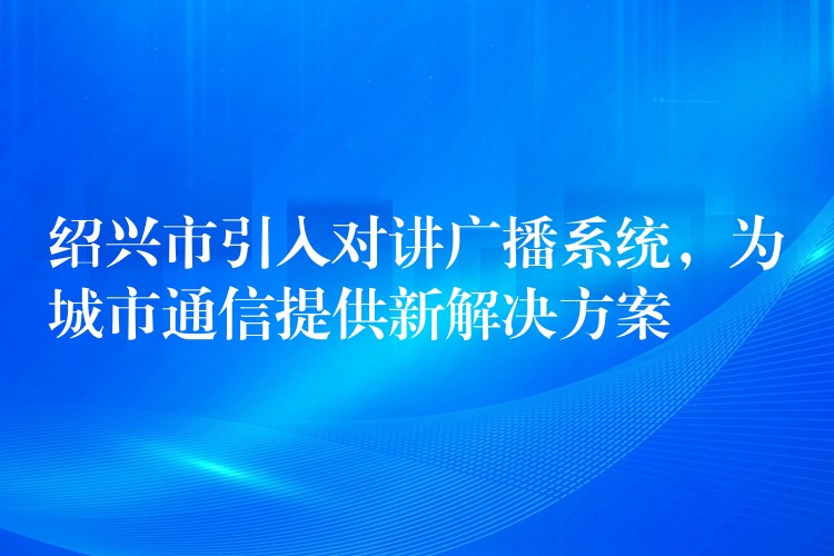 绍兴市引入对讲广播系统,为城市通信提供新解决方案 绍兴市引入对讲广播系统,为城市通信提供新解决方案