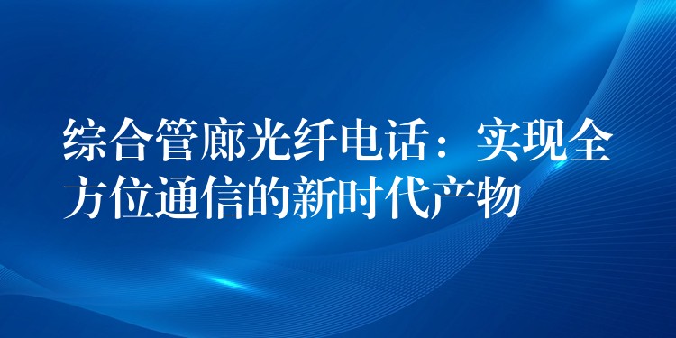 综合管廊光纤电话:实现全方位通信的新时代产物 综合管廊光纤电话:实现全方位通信的新时代产物