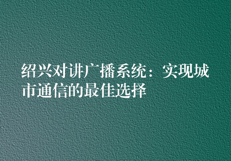  绍兴对讲广播系统：实现城市通信的最佳选择