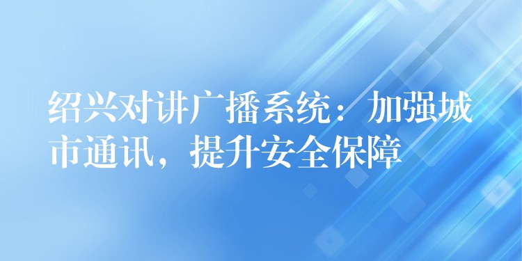  绍兴对讲广播系统：加强城市通讯，提升安全保障