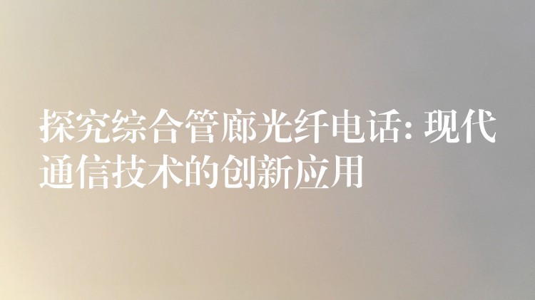 探究综合管廊光纤电话: 现代通信技术的创新应用 探究综合管廊光纤电话: 现代通信技术的创新应用