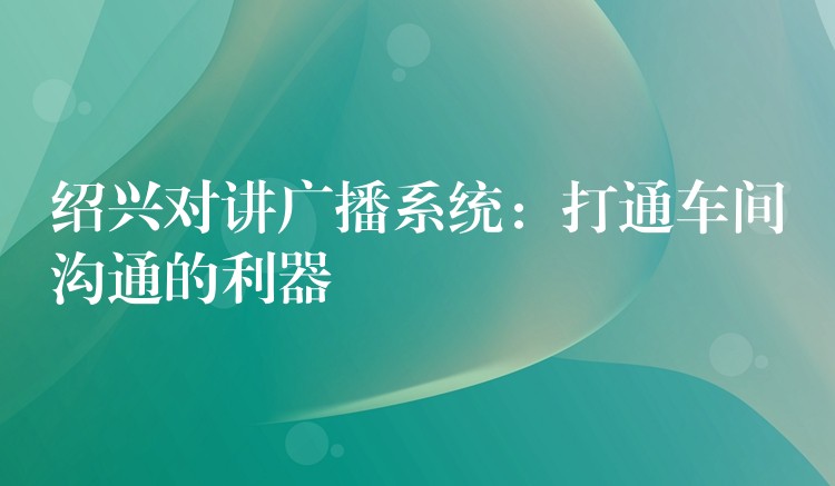  绍兴对讲广播系统：打通车间沟通的利器