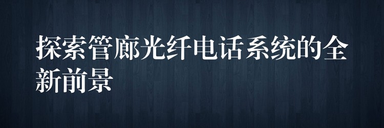 探索管廊光纤电话系统的全新前景 探索管廊光纤电话系统的全新前景