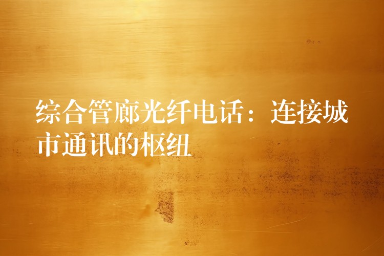 综合管廊光纤电话：连接城市通讯的枢纽