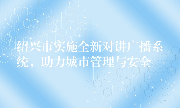  绍兴市实施全新对讲广播系统，助力城市管理与安全