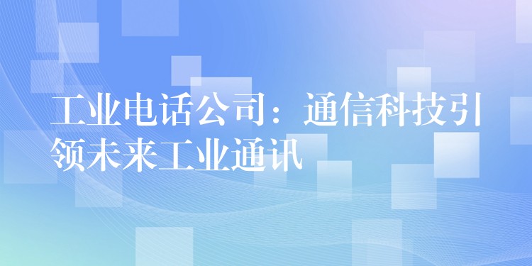 工业电话公司:通信科技引领未来工业通讯 工业电话公司:通信科技引领未来工业通讯
