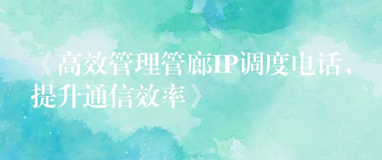 《高效管理管廊IP调度电话，提升通信效率》