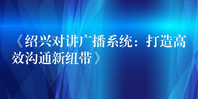  《绍兴对讲广播系统：打造高效沟通新纽带》