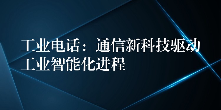 工业电话:通信新科技驱动工业智能化进程 工业电话:通信新科技驱动工业智能化进程