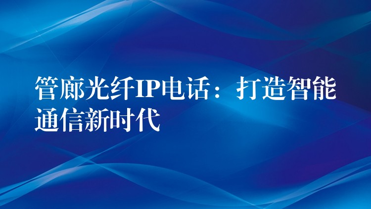 管廊光纤IP电话:打造智能通信新时代 管廊光纤IP电话:打造智能通信新时代