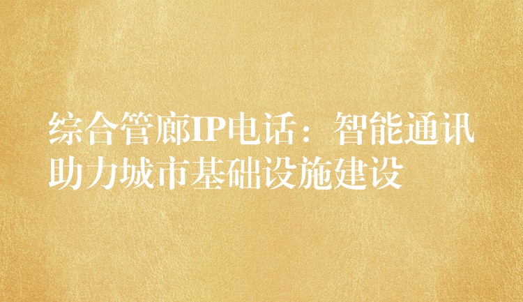 综合管廊IP电话:智能通讯助力城市基础设施建设 综合管廊IP电话:智能通讯助力城市基础设施建设