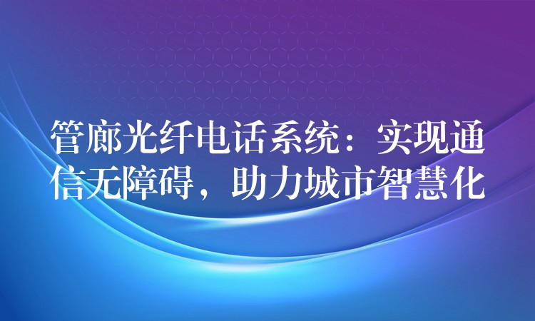  管廊光纤电话系统：实现通信无障碍，助力城市智慧化