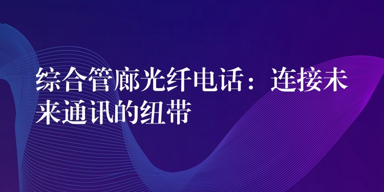 综合管廊光纤电话:连接未来通讯的纽带 综合管廊光纤电话:连接未来通讯的纽带