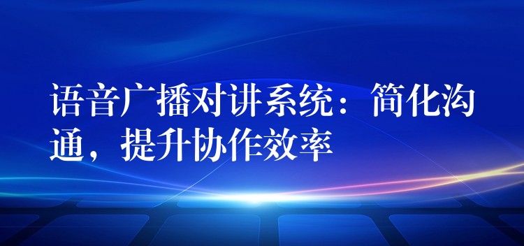  语音广播对讲系统：简化沟通，提升协作效率