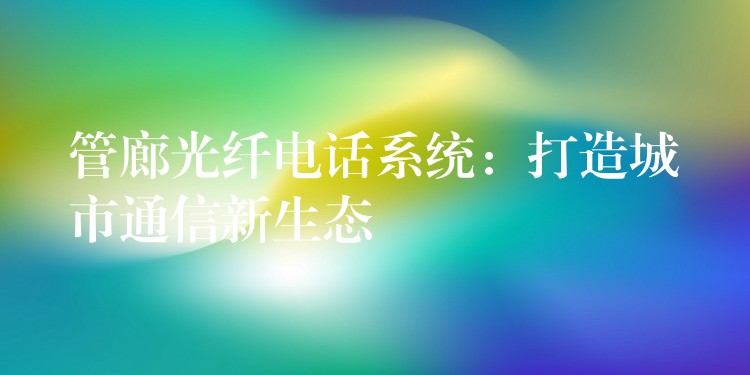 管廊光纤电话系统:打造城市通信新生态 管廊光纤电话系统:打造城市通信新生态