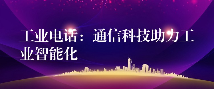 工业电话:通信科技助力工业智能化 工业电话:通信科技助力工业智能化