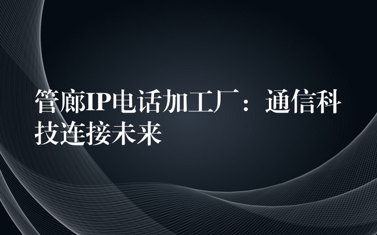 管廊IP电话加工厂:通信科技连接未来 管廊IP电话加工厂:通信科技连接未来
