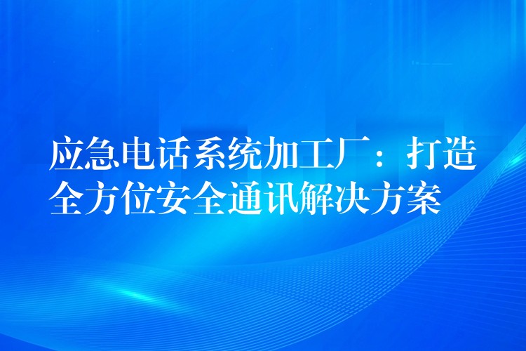 应急电话系统加工厂:打造全方位安全通讯解决方案 应急电话系统加工厂:打造全方位安全通讯解决方案