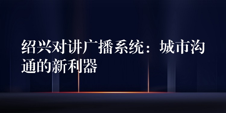 绍兴对讲广播系统:城市沟通的新利器 绍兴对讲广播系统:城市沟通的新利器