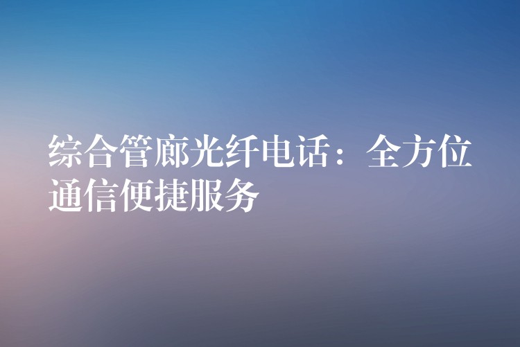 综合管廊光纤电话:全方位通信便捷服务 综合管廊光纤电话:全方位通信便捷服务