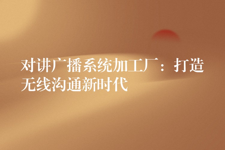 对讲广播系统加工厂:打造无线沟通新时代 对讲广播系统加工厂:打造无线沟通新时代