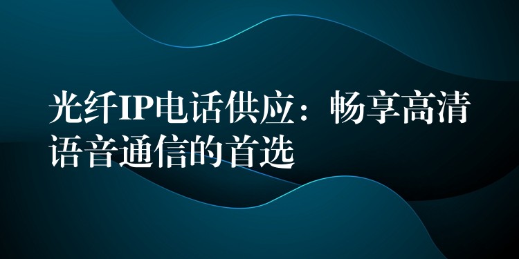  光纤IP电话供应：畅享高清语音通信的首选