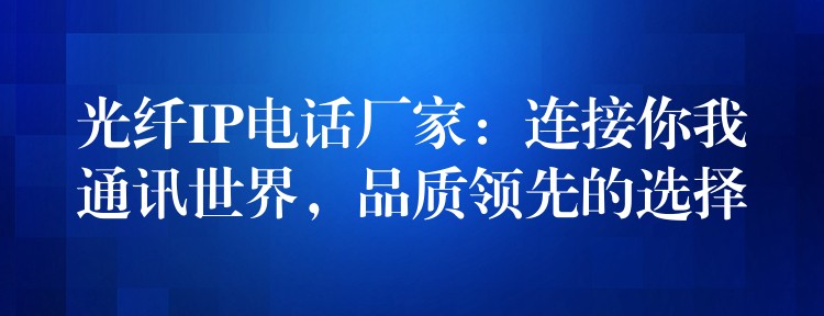 光纤IP电话厂家:连接你我通讯世界,品质领先的选择 光纤IP电话厂家:连接你我通讯世界,品质领先的选择