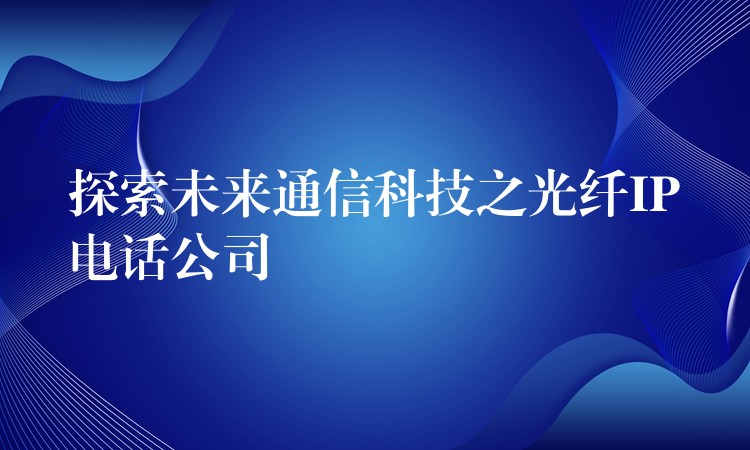探索未来通信科技之光纤IP电话公司 探索未来通信科技之光纤IP电话公司