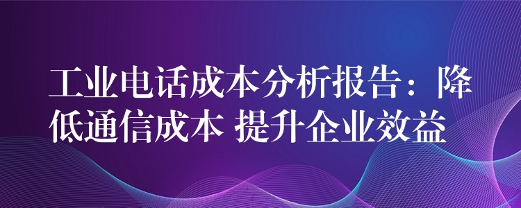 工业电话成本分析报告:降低通信成本 提升企业效益 工业电话成本分析报告:降低通信成本 提升企业效益