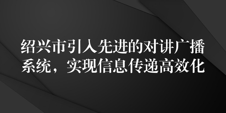 绍兴市引入先进的对讲广播系统,实现信息传递高效化 绍兴市引入先进的对讲广播系统,实现信息传递高效化