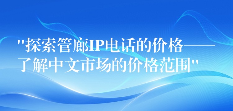  “探索管廊IP电话的价格——了解中文市场的价格范围”