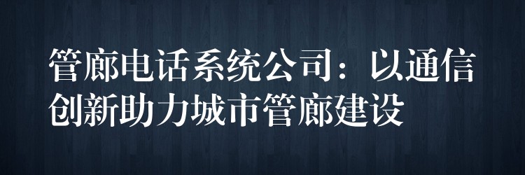  管廊电话系统公司：以通信创新助力城市管廊建设