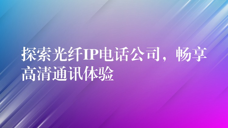 探索光纤IP电话公司，畅享高清通讯体验