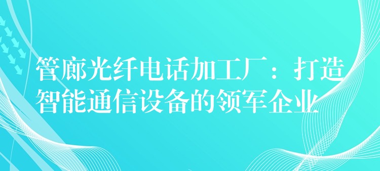  管廊光纤电话加工厂：打造智能通信设备的领军企业