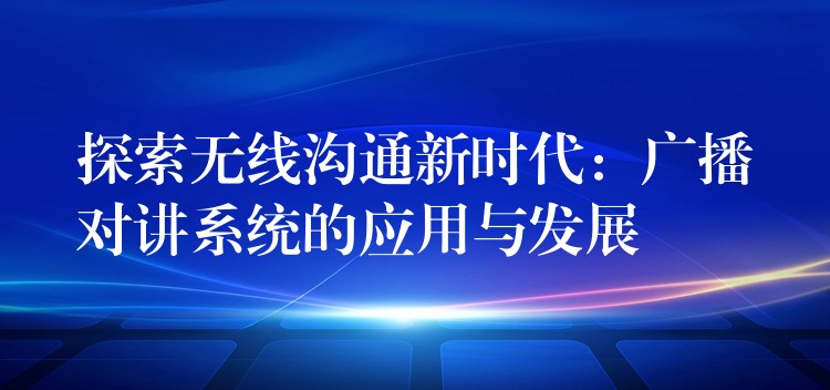 探索无线沟通新时代:广播对讲系统的应用与发展 探索无线沟通新时代:广播对讲系统的应用与发展
