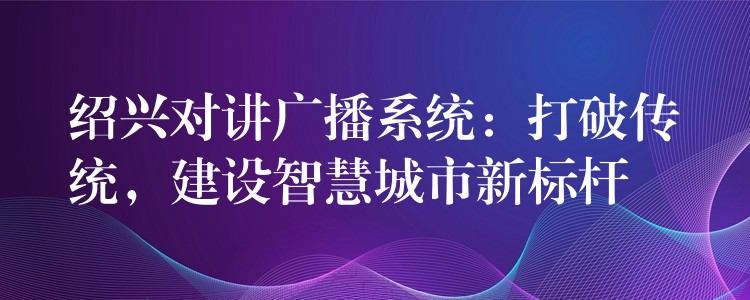 绍兴对讲广播系统:打破传统,建设智慧城市新标杆 绍兴对讲广播系统:打破传统,建设智慧城市新标杆