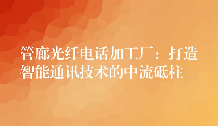  管廊光纤电话加工厂：打造智能通讯技术的中流砥柱