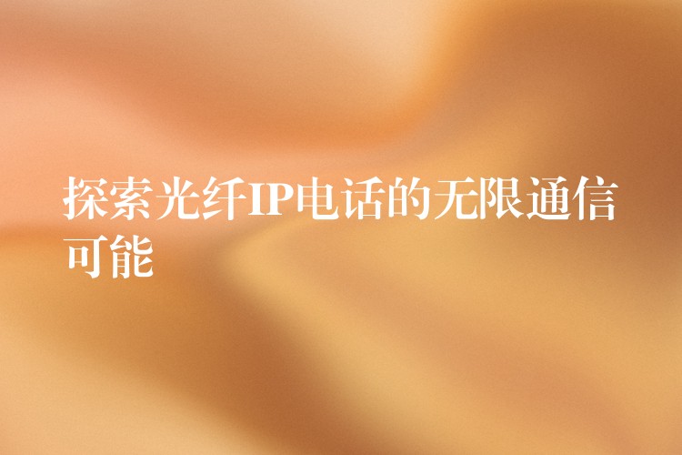 探索光纤IP电话的无限通信可能 探索光纤IP电话的无限通信可能