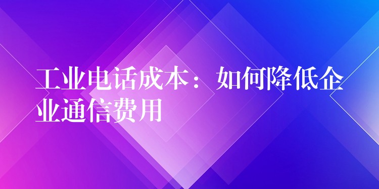 工业电话成本:如何降低企业通信费用 工业电话成本:如何降低企业通信费用