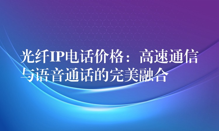 光纤IP电话价格:高速通信与语音通话的完美融合 光纤IP电话价格:高速通信与语音通话的完美融合