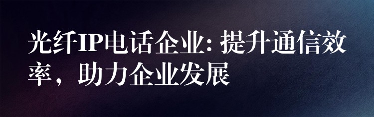  光纤IP电话企业: 提升通信效率，助力企业发展